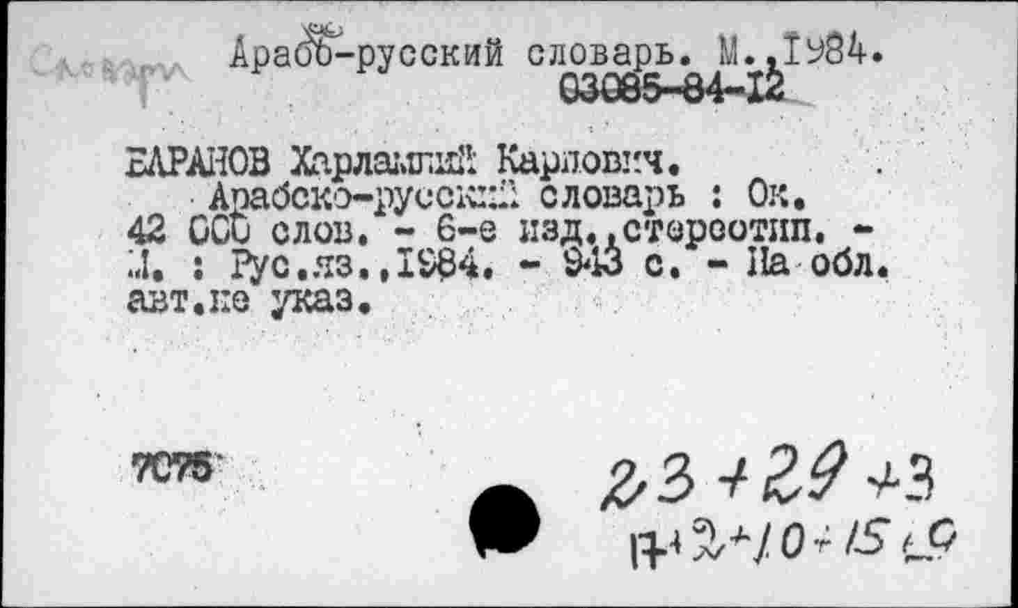 ﻿Арайъ-русский словарь. М..1У84.
ВАРАНОВ Харлаыгай Карлович.
Апабско-русск::;’: словарь : Ок.
42 CGD слов. - 6-е изд..стереотип, -U. : Рус.яз.,1984. - 943 с. - На обл. авт.не указ.
7075
/2*3 J ^3
1^.4 3/^/0 Г ZS tP